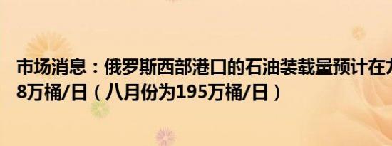 市场消息：俄罗斯西部港口的石油装载量预计在九月份为198万桶/日（八月份为195万桶/日）