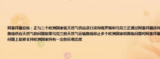 阿塞拜疆总统：正与三个欧洲国家就天然气供应进行谈判俄罗斯和乌克兰正通过阿塞拜疆谈判有关继续通过乌克兰路线供应天然气的问题如果乌克兰的天然气运输路线停止多个欧洲国家将面临问题对阿塞拜疆在乌克兰天然气运输问题上能够支持欧洲国家持有一定的乐观态度