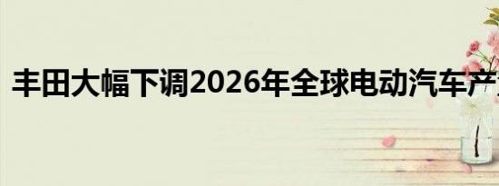 丰田大幅下调2026年全球电动汽车产量预期