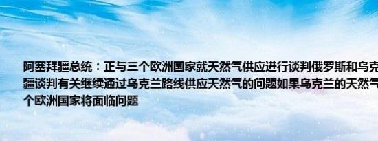 阿塞拜疆总统：正与三个欧洲国家就天然气供应进行谈判俄罗斯和乌克兰正通过阿塞拜疆谈判有关继续通过乌克兰路线供应天然气的问题如果乌克兰的天然气运输路线停止多个欧洲国家将面临问题