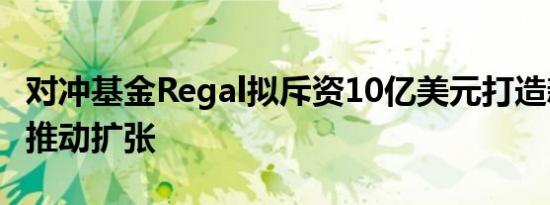 对冲基金Regal拟斥资10亿美元打造新基金以推动扩张