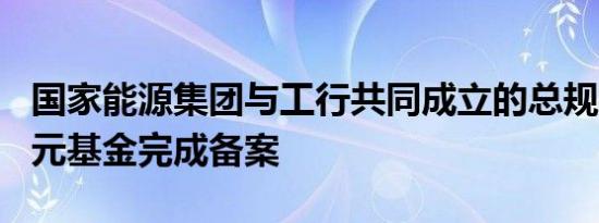 国家能源集团与工行共同成立的总规模300亿元基金完成备案