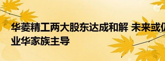 华菱精工两大股东达成和解 未来或仍将由黄业华家族主导