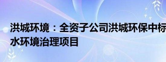 洪城环境：全资子公司洪城环保中标3.6亿元水环境治理项目