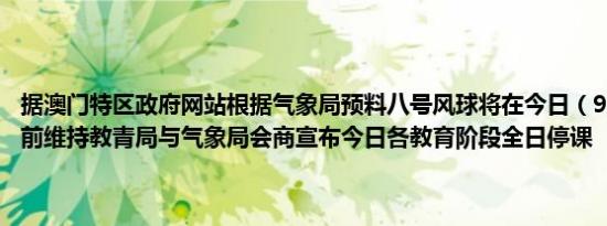 据澳门特区政府网站根据气象局预料八号风球将在今日（9月6日）中午前维持教青局与气象局会商宣布今日各教育阶段全日停课