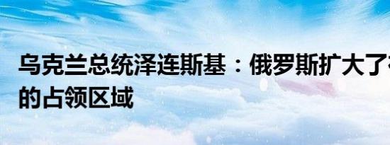 乌克兰总统泽连斯基：俄罗斯扩大了在乌克兰的占领区域