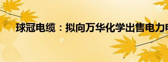 球冠电缆：拟向万华化学出售电力电缆
