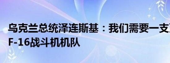 乌克兰总统泽连斯基：我们需要一支更强大的F-16战斗机机队