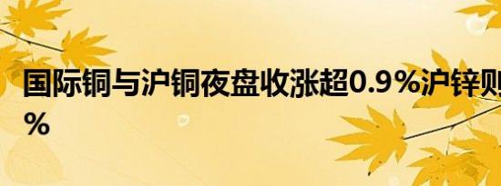 国际铜与沪铜夜盘收涨超0.9%沪锌则跌超1.8%