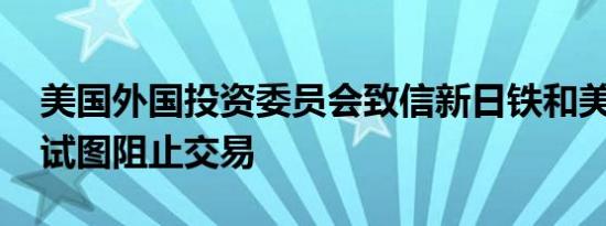 美国外国投资委员会致信新日铁和美国钢铁 试图阻止交易