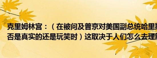克里姆林宫：（在被问及普京对美国副总统哈里斯的支持是否是真实的还是玩笑时）这取决于人们怎么去理解他的语气