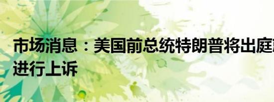 市场消息：美国前总统特朗普将出庭就诽谤案进行上诉