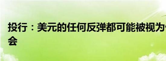 投行：美元的任何反弹都可能被视为做空的机会