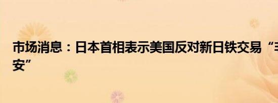 市场消息：日本首相表示美国反对新日铁交易“非常令人不安”