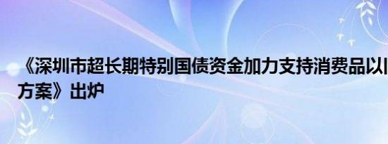《深圳市超长期特别国债资金加力支持消费品以旧换新实施方案》出炉