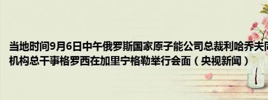 当地时间9月6日中午俄罗斯国家原子能公司总裁利哈乔夫同国际原子能机构总干事格罗西在加里宁格勒举行会面（央视新闻）