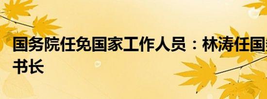 国务院任免国家工作人员：林涛任国务院副秘书长