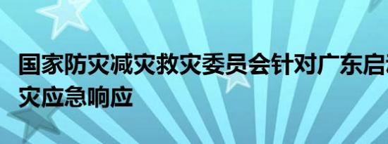 国家防灾减灾救灾委员会针对广东启动国家救灾应急响应