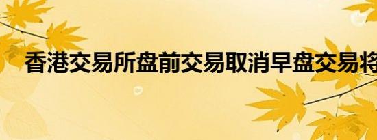 香港交易所盘前交易取消早盘交易将延迟