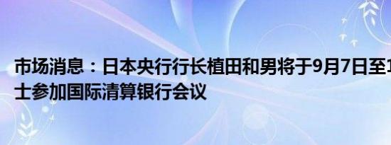 市场消息：日本央行行长植田和男将于9月7日至10日访问瑞士参加国际清算银行会议