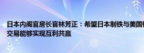 日本内阁官房长官林芳正：希望日本制铁与美国钢铁公司的交易能够实现互利共赢
