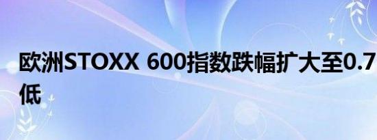 欧洲STOXX 600指数跌幅扩大至0.7%刷新日低