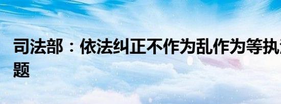 司法部：依法纠正不作为乱作为等执法领域问题