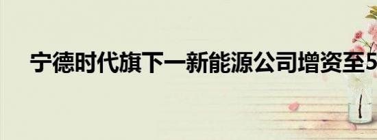 宁德时代旗下一新能源公司增资至5.5亿