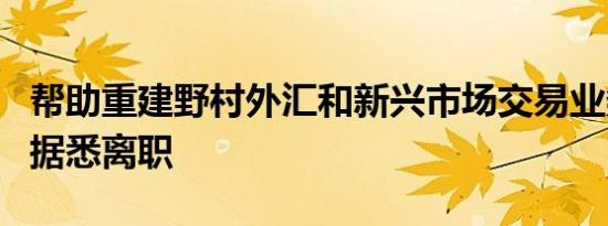 帮助重建野村外汇和新兴市场交易业务的高管据悉离职
