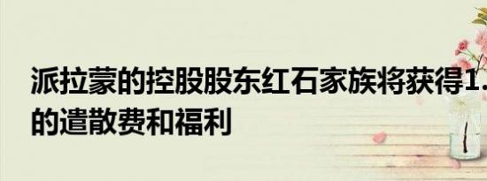 派拉蒙的控股股东红石家族将获得1.8亿美元的遣散费和福利