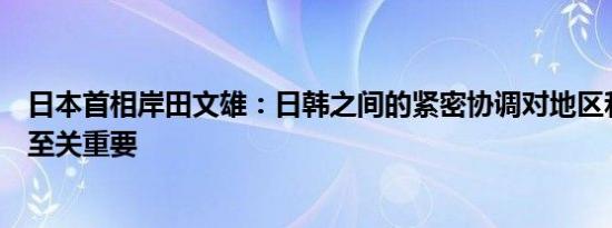 日本首相岸田文雄：日韩之间的紧密协调对地区和平与稳定至关重要