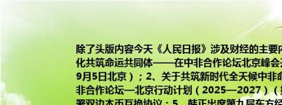 除了头版内容今天《人民日报》涉及财经的主要内容还包括：1、携手推进现代化共筑命运共同体——在中非合作论坛北京峰会开幕式上的主旨讲话（2024年9月5日北京）；2、关于共筑新时代全天候中非命运共同体的北京宣言；3、中非合作论坛—北京行动计划（2025—2027）（摘要）；4、中毛两国央行签署双边本币互换协议；5、韩正出席第九届东方经济论坛全会并致辞；6、推进工业化和农业现代化 引领全球南方现代化；7、让高质量共建“一带一路”助力非洲现代化；8、为创新型中小企业提供更优成长环境（评论员观察）；9、“一单列尽”