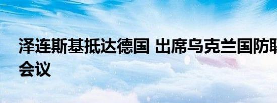 泽连斯基抵达德国 出席乌克兰国防联络小组会议