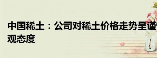 中国稀土：公司对稀土价格走势呈谨慎积极乐观态度