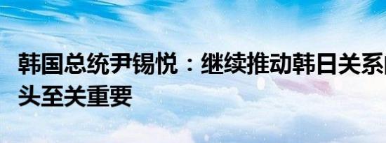 韩国总统尹锡悦：继续推动韩日关系的积极势头至关重要