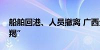 船舶回港、人员撤离 广西全力应对台风“摩羯”
