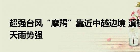 超强台风“摩羯”靠近中越边境 滇桂未来三天雨势强