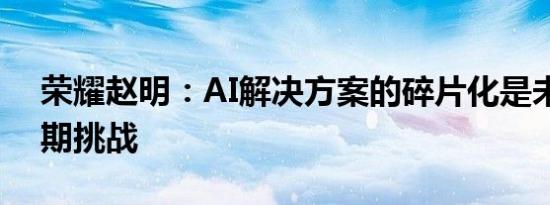 荣耀赵明：AI解决方案的碎片化是未来的长期挑战