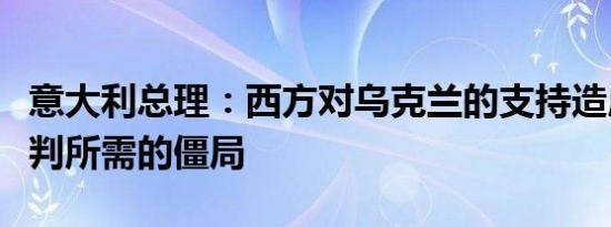 意大利总理：西方对乌克兰的支持造成和平谈判所需的僵局