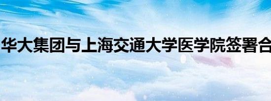 华大集团与上海交通大学医学院签署合作协议
