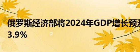 俄罗斯经济部将2024年GDP增长预测上调至3.9%