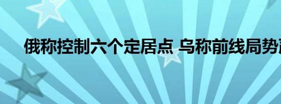 俄称控制六个定居点 乌称前线局势严峻