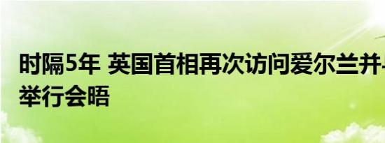 时隔5年 英国首相再次访问爱尔兰并与爱总理举行会晤