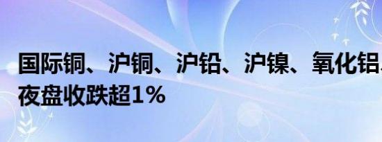 国际铜、沪铜、沪铅、沪镍、氧化铝、不锈钢夜盘收跌超1%