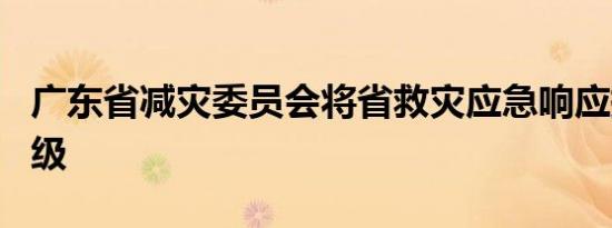 广东省减灾委员会将省救灾应急响应提升至Ⅱ级