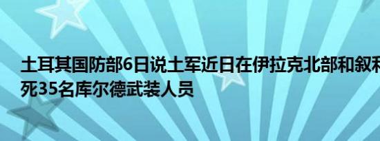 土耳其国防部6日说土军近日在伊拉克北部和叙利亚北部打死35名库尔德武装人员
