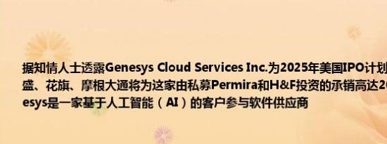 据知情人士透露Genesys Cloud Services Inc.为2025年美国IPO计划遴选银行机构高盛、花旗、摩根大通将为这家由私募Permira和H&F投资的承销高达20亿美元股票Genesys是一家基于人工智能（AI）的客户参与软件供应商