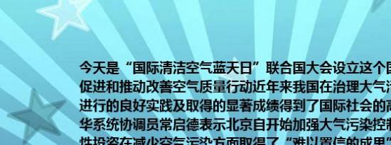 今天是“国际清洁空气蓝天日”联合国大会设立这个国际日旨在提高公众意识促进和推动改善空气质量行动近年来我国在治理大气污染、改善空气质量方面进行的良好实践及取得的显著成绩得到了国际社会的高度肯定和赞扬联合国驻华系统协调员常启德表示北京自开始加强大气污染控制措施以来不断进行战略性投资在减少空气污染方面取得了“难以置信的成果”据了解2023年北京PM2.5的年均浓度为32微克/立方米已连续三年稳定达标与2013年相比北京PM2.5的年均浓度值下降了64.2%2013年至2022年我国国内生产总值总量增长了69%但