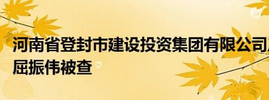 河南省登封市建设投资集团有限公司原董事长屈振伟被查