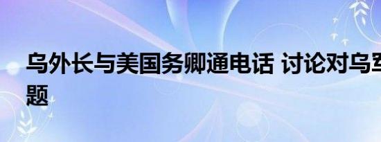乌外长与美国务卿通电话 讨论对乌军援等问题